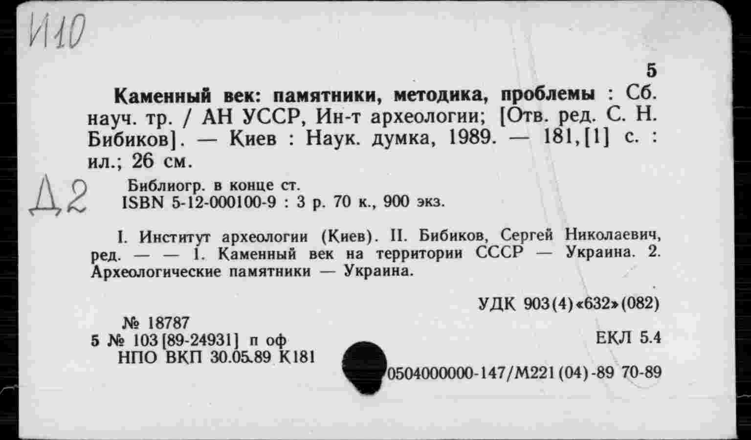 ﻿HW
5
Â2
Каменный век: памятники, методика, проблемы : Сб. науч. тр. / АН УССР, Ин-т археологии; [Отв. ред. С. Н. Бибиков]. — Киев : Наук, думка, 1989. — 181, [1] с. : ил.; 26 см.
Библиогр. в конце ст.
ISBN 5-12-000100-9 : 3 р. 70 к., 900 экз.
I. Институт археологии (Киев). II. Бибиков, Сергей Николаевич, ред. — — 1. Каменный век на территории СССР — Украина. 2. Археологические памятники — Украина.
№ 18787
5 № 103(89-24931] п оф НПО ВКП 30.05.89 К181
УДК 903 (4) <632» (082)
ЕКЛ 5.4
^Оо504000000-147/М221 (04)-89 70-89